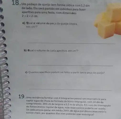 18. Um pedaço de queijo tem forma cúbica com 1,2 dm
de lado. Ele será partido em cubinhos para fazer
aperitivo para uma festa , com dimensāes
2times 2times 2cm
a) Qual volume da peça de queijo inteira,
em cm^3
__
b) Qual o volume de cada aperitivo, em cm^3
__
c) Quantos aperitivos podem ser feitos a partir dessa peça de queijo?
__
19. Uma residência familiar com 4 integrantes possui um reservatório para
captar água de chuva no formato de bloco retangular, com 20 dm de
comprimento, 200 cm de largura e 0,5 m de altura. Em caso de interrupção
do fornecimento regular de água, esse reservatório poderia ser usado.