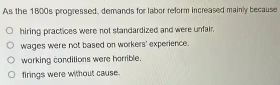 As the 1800s progressed, demands for labor reform increased mainly because
hiring practices were not standardized and were unfair.
wages were not based on workers experience.
working conditions were horrible.
firings were without cause.