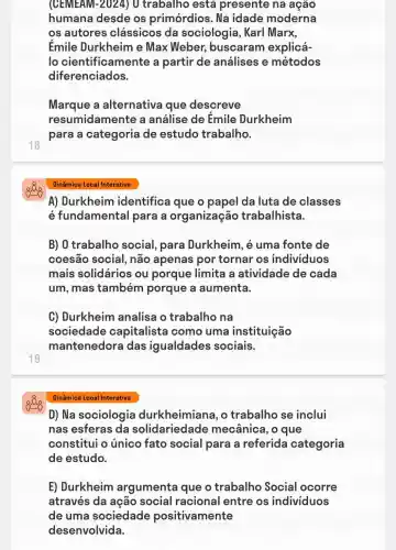 18
19
(CEMEAM-2024) 0 trabalho está presente na ação
humana desde os primórdios . Na idade moderna
os autores clássicos da sociologia, Karl Marx,
Émile Durkheim e Max Weber,buscaram explicá-
lo cientificamente a partir de análises e métodos
diferenciados.
Marque a alternativa que descreve
resumidamente a análise de Émile Durkheim
para a categoria de estudo trabalho.
Dinâmica Local Interativa
A) Durkheim identifica que o papel da luta de classes
é fundamental para a organização trabalhista.
B) 0 trabalho social, para Durkheim, é uma fonte de
coesão social , não apenas por tornar os individuos
mais solidários ou porque limita a atividade de cada
um, mas também porque a aumenta.
C) Durkheim analisa o trabalho na
sociedade capitalista como uma instituição
mantenedora das igualdades sociais.
Dinâmica Local Interativa
D) Na sociologia durkheimiane , o trabalho se inclui
nas esferas da solidariedade mecânica, o que
constitui o unico fato social para a referida categoria
de estudo.
E) Durkheim argumenta que o trabalho Social ocorre
através da ação social racional entre os individuos
de uma sociedade positivamente
desenvolvida.