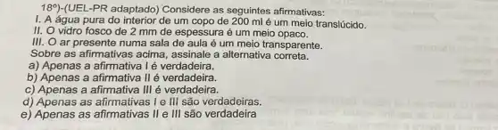 18^circ  )-(UEL-PR adaptado Considere as seguintes afirmativas:
I. A água pura do interior de um copo de 200 ml é um meio translúcido.
II. O vidro fosco de 2 mm de espessura é um meio opaco.
III. O ar presente numa sala de aula é um meio transparente.
Sobre as afirmativas acima, assinale a alternativa correta.
a) Apenas a afirmativa I é verdadeira.
b) Apenas a afirmativa II é verdadeira.
c) Apenas a afirmativa III é verdadeira.
d) Apenas as I e III são verdadeiras.
e) Apenas as afirmativas II e III são verdadeira