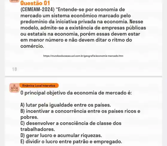 18
Dinâmica Local Interativa
Questão 01
(CEMEAM-2024)"Entende-se por economia de
mercado um sistema econômico marcado pelo
predominio da iniciativa privada na economia . Nesse
modelo , admite-se a existência de empresas públicas
ou estatais na economia , porém essas devem estar
em menor número e não devem ditar o ritmo do
comércio.
https://mundoeducacao.uol leconomia-mercado.htm
0 principal objetivo da economia de mercado é:
A) lutar pela igualdade entre os paises.
B) incentivar a concorrência entre os paises ricos e
pobres.
C) desenvolver a consciência de classe dos
trabalhadores.
D) gerar lucro e acumular riquezas.
E) dividir o lucro entre patrão e empregado.