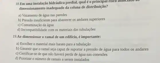 18.Em uma instalação hidráulica predial, qual é o principal risco associato ao
dimensionamento inadequado da coluna de distribuição?
a) Vazamento de água nas paredes
b) Pressão insuficiente para abastecer os andares superiores
c) Contaminação da água
d) Incompatibilidade com os materiais das tubulações
19.Ao dimensionar o ramal de um edifício é importante:
a) Escolher o material mais barato para a tubulação
b) Garantir que o ramal seja capaz de suportar a pressão de água para todos os andares
c) Certificar-se de que não haverá perda de água nas conexões
d) Priorizar o número de ramais a serem instalados