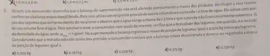 1.8me 3.8 m.
b) 1,8 me7.5 m
5. (Enem) Um consumidor desconfia que a balança do supermercado não está aferindo corretamente a massa dos produtos. Ao chegar a casa resolve
conferirse a balanca estava descalibrada.Para isso,utilizaum recipiente provido de escala volumétrica contendo 1,o litro deágua. Elecoloca uma por
ção dos legumes que comprou dentro do recipiente eobserva que aágua atinge a marca de 1,5 litro eque a porção nãoficara totalmente submerss.
1/1
deseuvolume fora-d'águ a. Para concluiroteste oconsumidor, com ajuda da internet, verifica que a densidade dos legumes em questão,é a metade
da densidadedaágua onde rho _(iga)=1g/cm^3
Nosupermercado a balanga registrou a massada porção delegumesigual a
0.500kg (meio quilograma)
Considerando que o método adotado tenha boa precisão o consumidor concluiu que a balança estava descalibrada e deveria ter registrado a massa
da porção delegumes iguala
e) 0,750 kg
a) 0,073 kg
b) 0,167 kg
c) 0,250 kg
d) 0.375 kg