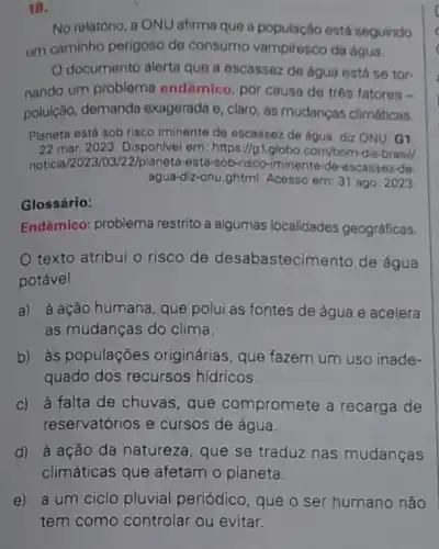 18.
No relatório, a ONU afirma que a população está seguindo
um caminho perigoso de consumo vampiresco da água.
documento alerta que a escassez de água está se tor-
nando um problema endêmico, por causa de trés fatores -
poluição, demanda exagerada e, claro, as mudanças climáticas.
Planeta está sob risco iminente de escassez de água, diz ONU. G1,
22 mar.2023 Disponlvel em: https://g1 globo.com/bom-dia-brasil/
noticia/2023/03/22/planeta -esta-sob-risco-iminente-de-scassez-de-
agua-diz-onu.ghtml. Acesso em: 31 ago. 2023.
Glossário:
Endêmico: problema restrito a algumas localidades geográficas.
texto atribui o risco de desabastecimento de água
potável
a) à ação humana que polui as fontes de água e acelera
as mudanças do clima.
b) às populações originárias, que fazem um uso inade-
quado dos recursos hídricos.
c) à falta de chuvas, que compromete a recarga de
reservatórios e cursos de água.
d) à ação da natureza, que se traduz nas mudanças
climáticas que afetam o planeta.
e) a um ciclo pluvial periódico, que o ser humano não
tem como controlar ou evitar.