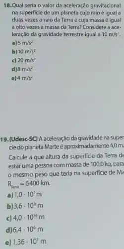 18.Qual seria o valor da aceleração gravitacional
na superfície de um planeta cujo raio é igual a
duas vezes o raio da Terra e cuja massa é igual
a oito vezes a massa da Terra?Considere a ace-
leração da gravidade terrestre igual a 10m/s^2
a) 5m/s^2
b) 10m/s^2
c) 20m/s^2
d) 8m/s^2
e) 4m/s^2
19.(Udesc-SC)A aceleração da gravidade na super
cie do planeta Marte é aproximadamente 4,0 m
Calcule a que altura da superficie da Terra de
estar uma pessoa com massa de 100 ,0 kg, para
mesmo peso que teria na superficie de ma
R_(rerra)=6400km
a) 1,0cdot 10^7 m
b 3,6cdot 10^6m
c) 4,0cdot 10^14m
d) 6,4cdot 10^6m
e) 1,36cdot 10^7m