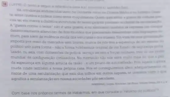 18
(UFPR) O texto a seguir é referéncia para a(s) prosma(s) questioides)
Há ortodoxias endurecidas tanto no Ocidente como no Oriente Medio ene Extremo Onen
te; entre cristios e mugulmanos Quem quer evitar a guerra de culturas pre
cisa ter em mente a dialética inconclusa do nosso proprio processe ocidental de secularinaglo
A "guerra contra o terror" nào é uma guerra, e no terrorismo tambern se expressa um choque
desastrosamente silencioso de dois mundos que preciaariam desenvolver uma linguagem co
mum, para além da violência muda dos terroristas e dos misseis. Em vista deuma globalizacio
imposta por meio de mercados sem limites, multos de nós têm a esperança de um retorno do
politico sob outra forma - nào a forma hobbesiana original de um Estado de seguranga globa
lizado, ou seja, com dimensbes de policia, serviço secreto e forças militares mas de um podet
mundial de configuração civilizadora. No momento nào nos resta muito mais do que a pall
da esperança em alguma astúcia da razǎo -e um pouco de autorreflexáo. Pois aquela ruptura
muda cinde também a nossa própria casa. Nos so conseguiremos aferir adequadamente os
riscos de uma secularização que saiu dos trilhos em outros lugares, se tivermos claro o que
significa a secularização em nossas sociedades pós -seculares.
HABERMAS Jurgen Feember
Com base nos próprios termos de Habermas. em que consiste o "retorno do poiltico"?