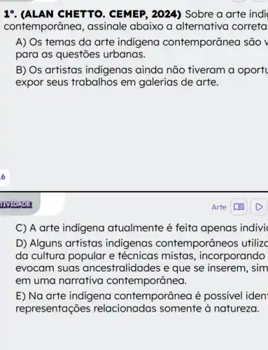 19. (ALAN CHETTO , CEMEP, 2024)Sobre a arte indi
contemporâr lea, assinale abaixo a alternativa correta
A) Os temas da arte indigena contemporânea são v
para as questões urbanas.
B) Os artistas indigenas ainda não tiveram a oport
expor seus trabalhos em galerias de arte.
Arte
C) A arte indigena atualmente é feita apenas indivi
D) Alguns artistas indigenas contemporâr neos utilizc
da cultura popular e técnicas ; mistas , incorporando
evocam suas ancestralidades e que se inserem, sim
em uma narrativa contemporânea.
E) Na arte indigena contemporânea é possivel iden
representações relacionadas somente à natureza.