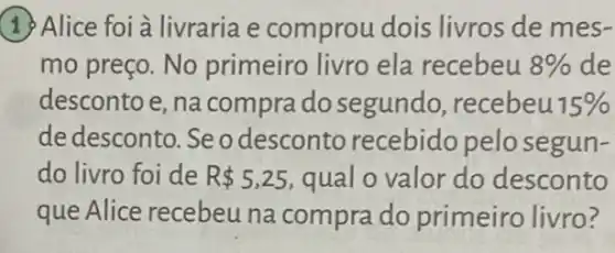 19 Alice foi à livraria e comprou dois livros de mes-
mo preço. No primeiro livro ela recebeu 8%  de
descontoe, na compra do segundo, recebeu 15% 
de desconto. Se odesconto recebido pelosegun-
do livro foi de R 5,25 qual o valor do desconto
que Alice recebeu na compra do primeiro livro?