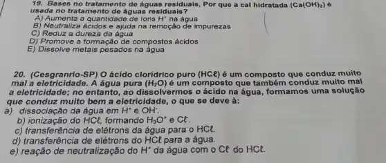 19. Bases no tratamento de águas residuais , Por que a cal hidratada (Ca(OH)_(2))
usada no tratamento de águas residuais?
A) Aumenta a quantidade de ions H^+ na água
B) Neutraliza ácidos e ajuda na remoção de impurezas
C) Reduz a dureza da água
D) Promove a formação de compostos ácidos
E) Dissolve metais pesados na água
20. (Cesgranrio -SP) O ácido clorídrico puro (HCl) é um composto que conduz muito
mal a A água pura (H_(2)O) é um composto que conduz muito mal
a eletricidade;no entanto, ao dissolvermos o ácido na água , formamos uma solução
que conduz muito bem a eletricidade, o que se deve à:
a) dissociação da água em H^+ e OH^-
b) ionização do HCl, formando H_(3)O^+ e Cl
c) transferência de elétrons da água para o HCl.
d) transferência de elétrons do HCl para a água.
e) reação de neutralização do H^+ da água com o Cl do HCl.