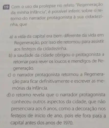 19 Com o uso da prolepse no relato "Regeneração
da minha infância", é possivel inferir, sobre o re
torno do narrador protagonista à sua cidadezi-
nha, que
a) a vida da capital era bem diferente da vida em
Regeneração, por isso ele retornou para assistir
aos festejos da cidadezinha.
b) a saudade da cidade obrigou o protagonista a
retornar para rever os loucos e mendigos de Re-
generação.
c) o narrador protagonista retornou a Regenera-
ção para ficar definitivamente e escrever as me-
mórias da infância.
d) o retorno revela que o narrador protagonista
conheceu outros aspectos da cidade, que não
presenciara aos 6 anos , como a decoração nos