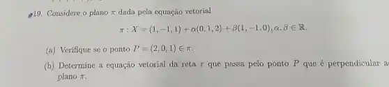 19. Considere o plano pi  dada pela equação vetorial
pi :X=(1,-1,1)+alpha (0,1,2)+beta (1,-1,0),C,,in R
(a) Verifique se o ponto P=(2,0,1)in pi 
(b) Determine a equação vetorial da reta r que passa pelo ponto P que é perpendicular a
plano pi