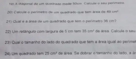 19) A diagonal de um quadrado mede 50cm Calcule o seu perimetro
20) Calcule o perimetro de um quadrado que tem área de 49cm^2
21) Qual é a área de um quadrado que tem o perimetro 36 cm?
22) Um retângulo com largura de 5 cm tem 35cm^2 de área. Calcule o seu
23) Qual o tamanho do lado do quadrado que tem a área igual ao perímei
24) Um quadrado tem 25cm^2 de área. Se dobrar o tamanho do lado , a ar