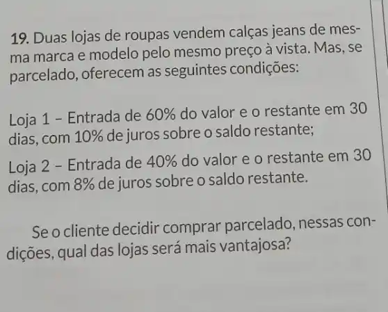 19. Duas lojas de roupas vendem calças jeans de mes-
ma marca e modelo pelo mesmo preço a vista. Mas, se
parcelado, oferecem as seguintes condições:
Loja 1 - Entrada de 60%  do valor e o restante em 30
dias,com 10%  de juros sobre o saldo restante;
Loja 2 - Entrada de 40%  do valor e o restante em 30
dias,com 8%  de juros sobre o saldo restante.
Seo cliente decidir comprar parcelado , nessas con-
dições, qual das lojas será mais vantajosa?