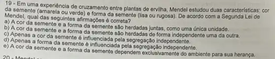 19- Em uma experiência de cruzamento entre plantas de ervilha, Mendel estudou duas características: cor
da semente (amarela ou verde) e forma da semente (lisa ou rugosa). De acordo com a Segunda Lei de
Mendel, qual das seguintes afirmaçōes é correta?
a) A cor da semente e a forma da semente são herdadas juntas como uma única unidade.
b) A cor da semente e a forma da semente são herdadas de forma independente uma da outra.
c) Apenas a cor da semente é Influenciada pela segregação independente.
d) Apenas a forma da semente é influenciada pela segregação independente.
e) A cor da semente e a forma da semente dependem exclusivamente do ambiente para sua herança.