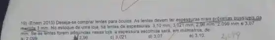 19) (Enem 2015)Deseja-se comprar lentes para óculos As lentes devem ter espessuras mais próximas possiveis
da
medida 3 mm. No estoque de uma loja, há lentes de espessuras: 3,10 mm; 3,021 mm ; 2,96 mm; 2,099 mm e 3,07
mm. Se as lentes forem adquiridas nessa loja, a espessura escolhida será em milímetros , de:
a) 2.099
2.96
C)3,021
d) 3,07.
e) 3,10.