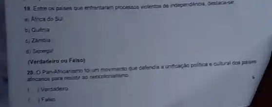 19. Entre os paises que entrentaram processos viclentos de independencis, destacarse:
a) Africa do Sul
b) Quenia
c) Zimbia
d) Senegal
(Verdadeiro ou Falso)
20. 0 Pan Africanismo for um movimento que defenda a unficaçáo politica
ca ecultural dos paises
africanos para resistr ao neccolonialismo
" ) Verdadeiro
Falso