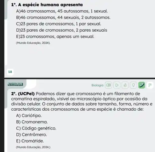 19. A espécie humana apresenta
A)46 cromossomos , 45 autossomos, 1 sexual.
B)46 cromossomos, 44 sexuais, 2 autossomos.
C)23 pares de cromossomos, 1 par sexual.
D)23 pares de cromossomos , 2 pares sexuais
E)23 cromossomos , apenas um sexual.
(Mundo Educação, 2024)
27. (UCPel)Podemos dizer que cromossomc é um filamento de
cromatina espiralado , visivel ao microscópic ) óptico por ocasião da
divisão celular. O conjunto de dados sobre tamanho, forma , número e
característi cas dos cromossomos de uma espécie é chamado de:
A) Cariótipo.
B) Cromonema.
C) Código genético.
D) Centrômero.
E) Cromátide.
(Mundo Educação, 2024.)