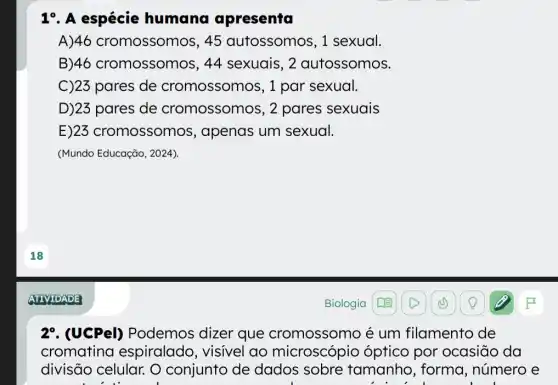 19. A espécie humana apresenta
A)46 cromossomos, 45 autossomos, 1 sexual.
B)46 cromossomos, 44 sexuais , 2 autossomos.
C)23 pares de cromossomos, 1 par sexual.
D)23 pares de cromossomos, 2 pares sexuais
E)23 cromossomos , apenas um sexual.
(Mundo Educação, 2024)
29. (UCPel)Podemos dizer que cromossomo é um filamento de
cromatina espiralado , visivel ao microscópio óptico por ocasiāo da
divisão celular. O conjunto de dados sobre tamanho, forma , número e
beautiful