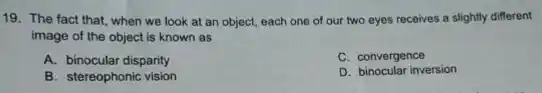 19. The fact that when we look at an object, each one of our two eyes receives a slightly different
image of the object is known as
A. binocular disparity
C. convergence
B. stereophonic vision
D. binocular inversion