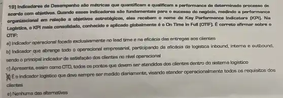 19) Indicadores de Desempenho são métrricas que quantificam e qualificam a performance de determinado processo de
acordo com objetivos.Quando esses indicadores são fundamentais para o successo do negócio, medindo a performance
organizacional em relação a objetivos estratégicos, eles recebem o nome de Key Performance Indicators [KPI). Na
Logistica, oKPI mais consolidado, conhecido e aplicado globalmente é 0 On Time In Full (OTIF). É correto afirmar sobre o
OTIF:
a) Indicador operacional focado exclusivamente no lead time e na eficácia das entregas aos clientes
b) Indicador que abrange todo o operacional empresarial, participando da eficácia da logistica inbound intema e outbound,
sendo o principal indicador de satisfação dos clientes no nivel operacional
c) Apresenta, assim como OTD, todos os pontos que devem ser atendidos dos clientes dentro do sistema logistico
Me o indicador logistico que deve sempre ser medido diariamente, visando atender operacionalmente todos os requisitos dos
clientes
e) Nenhuma das altemativas