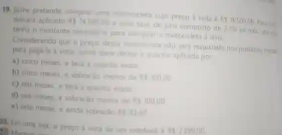 19. Jaime pretende comprar uma motocicleta cujo preço à vista é
RS16500,00
Para isso
deixará aplicado RS14300,00
a uma taxa de juro composto de 2,5% 
ao més, até que tenha o montante necessino para comprar a motocicleta à vista.
Considerando que o preco dessa motocicleta nào será reajustado nos próximos meses
para pagá-la à vista, Jaime deve deirar a quantia aplicada por:
a) cinco meses, e terá a quantia exata
b) cinco meses, e sobrario menos de
RS100,00
c) seis meses, e terá a quantia exata
d) seis meses, e sobrarǎo menos de
RS100,00
e) sete meses, e ainda sobrarão
RS83,62
20. Em uma loja o preço à vista de um notebook é
RS2299,00 Maria