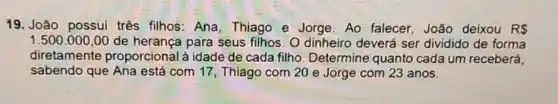 19. João possui três filhos: Ana, Thiago e Jorge. Ao falecer João deixou R 
1.500.000,00 de herança para seus filhos. O dinheiro deverá ser dividido de forma
diretamente proporcional à idade de cada filho Determine quanto cada um receberá,
sabendo que Ana está com 17, Thiago com 20 e Jorge com 23 anos.