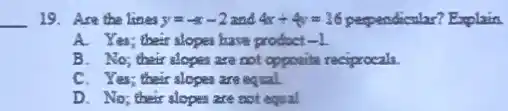 __ 19. Are the lines y=-x-2 and 4x+4y=16	Explain
A. Yes; their alopes have product -1
B. No_(2) their alopen are not opposite reciprocals
C. Yes; their slopes are equal
D. No; their alopes are not equal