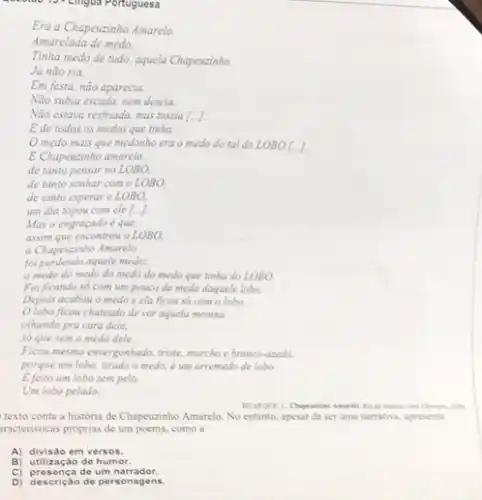 19. Lingua Portuguesa
so que sem o medo dele.
Ficou mesmo envergonhado, triste murcho e branco-azedo.
porque um lobo, tirado o medo, é um arremedo de lobo.
E feito um lobo sem pelo.
Um lobo pelado.
texto conta a historia de Chapeuzinho Amarelo. No entanto, apesar de ser uma narrativa, apresenta
tracteristicas proprias de um poema, como a
A) divisão em versos.
B) utilização de humor.
C) presença de um narrador.
D) descrição de personagens.