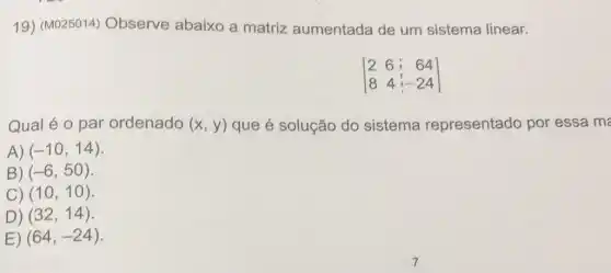 19) (M025014)Observe abaixo a matriz aumentada de um sistema linear.
[} 2&6&64 8&4&-24 ]
Qual é o par ordenado (x,y) que é solução do sistema representado por essa ma
A) (-10,14)
B) (-6,50)
C) (10,10)
D) (32,14)
E) (64,-24)