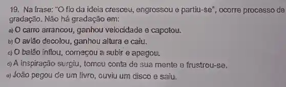 19. Na frase: "O fig da ideia cresceu engrossou e partiu-se", ocorre processo de
gradação. Não há gradação em:
a) carro arranceu , ganhou velocidade e capofou.
b) O awião decolou.,ganhou altura e caiu.
c) 0 balão inflou ,comerou a subjre apagou.
c) A inspiração surgiu , tomou conta de sua mente e frustrou-se.
a) João pegou de um thrro, ouviu um disco e saiu.