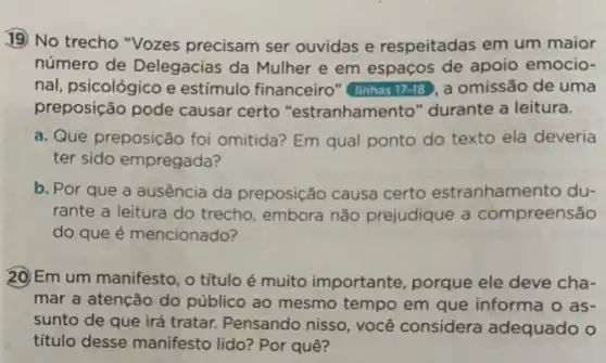 19) No trecho "Vozes precisam ser ouvidas e respeitadas em um maior
número de Delegacias da Mulher e em espaços de apoio emocio-
nal, psicológico e estímulo financeiro"(linhas 17-18 , a omissão de uma
preposição pode causar certo "estranhamento " durante a leitura.
a. Que preposição foi omitida? Em qual ponto do texto ela deveria
ter sido empregada?
b. Por que a ausencia da preposição causa certo estranhamento du-
rante a leitura do trecho, embora não prejudique a compreensão
do que é mencionado?
20)Em um manifesto , o título é muito importante, porque ele deve cha-
mar a atenção do público ao mesmo tempo em que informa o as-
sunto de que irá tratar. Pensando nisso , você considera adequado o
titulo desse manifesto lido? Por quê?