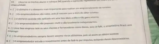 19. Observe os trechos abaixo e coloque (M)quando a expressão represental
umarealidade.
a. ( ) Odinheiro é o elemento mais importante para realizar um empreendimento de sucesso.
b.( ) Os empreendedores são natos, pois já nascem com o dom de obter sucesso.
c. ( )0 dinheiro quando não aplicado em uma boa ideia acaba e não gera retorno.
d. () Os empreendedores não possuem chefe e são totalmente independentes.
e. () Uma boa empresa tem os seus clientes e fornecedores como donos pois se falir, o proprietário ficará sem
emprego.
f. ( ) Os empreendedores sempre devem assumir riscos altissimos pois só assim se obtém sucesso.
8. ) O empreendedor estuda o investimento antes de fazê-lo por impulso, evitando riscos desnecessários.