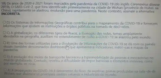 19) Os anos de 2020 e 2021 foram pela pandemia da COVID -19 (do ingles Coronavirus disease
2019). 0 SARS-CoV-2 , que fora identificado primeiramente ina cidade de Wuhan (provincia na
China),rapidamente se alastrou para uma pandemia . Neste contexto , assinale a alternativa
INCORRETA.
OD)Os Sistemas de Informações Geográficas contribu para o mapeamento da COVID -19 e fornecem
informações que ajudam as instituições e órgãos públicos ma tomada de deci -1sões.
C) A globalização , OS diferentes tipos a formacão das redes , temas amplamente
abordados na geografia auxiliam no entendimento de como a COVID -19 se alastrou pelo mundo.
B) Uma das formas a divulgação de informações da COVID -19 se dá com os painéis
visuais (também denominados dashboardlin que apresentava indicadores , métri-cas e mapas da
pandemia.
E) A evolucão dos meios de transporte a hipermobilidade de pessoas e mercadorias no
mundo alo globalizado . Contudo , revelou a dificuldade de impor a elementos como
por exemplo os virus
A) A propagação da COVID -19 é decorrente do fluxo de matérias primas produzidas na cida-de de
Wuhan, abastece os principais centros urbanos e industriais do mundo.