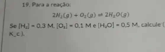 19. Para a reação:
2H_(2)(g)+O_(2)(g)leftharpoons 2H_(2)O(g)
Se [H_(2)]=0,3M,[O_(2)]=0,1M e [H_(2)O]=0,5M , calcule (
K_(-)c)