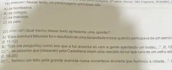 19) (Pop246I7) Nesse texto, os personagens princ contos peregrinos
27^a edição. Record, 1992. Fragmento (P09008917
A) os bombeiros.
B) os colegas.
C) os meninos.
D) os pais.
20) (PO90128I7) Qual trecho desse texto apresenta uma opinião?
A) "Esta aventura fabulosa foio resultado de uma leviandade minha quando participava de um semin:
(e. 11-12)
B) "Totó me perguntou como era que a luz acendia só com a gente apertando um botão __ (l.)12
C) "...as pessoas que passaram pela Castellana viram uma cascata de luz que caía de um velho ed
20)
formou um leito pela grande avenida numa correnteza dourada que iluminou a cidade __