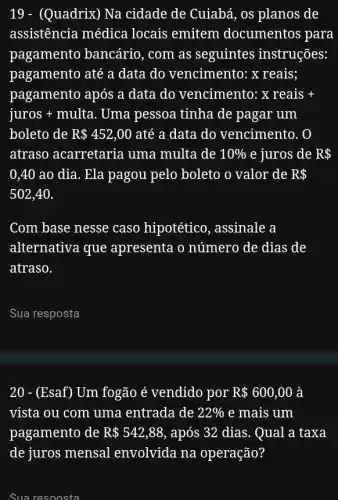 19 - (Quadrix) Na cidade de Cuiabá, os planos de
assistência médica locais emitem documentos para
pagamento bancário , com as seguintes instruções:
pagamento até a data do vencimento : x reais;
pagamento após a data do vencimento: xreais+
juros + multa . Uma pessoa tinha de pagar um
boleto de R 452,00 até a data do vencimento. 0
atraso acarretaria uma multa de 10%  e juros de R 
0,40 ao dia . Ela pagou pelo boleto o valor de R 
502,40
Com base nesse caso hipotético, assinale a
alternativa que apresenta o número de dias de
atraso.
__
20 - (Esaf) Um fogão é vendido por R 600,00 à
vista ou com uma entrada de 22%  e mais um
pagamento de R 542,88 , após 32 dias. Qual a taxa