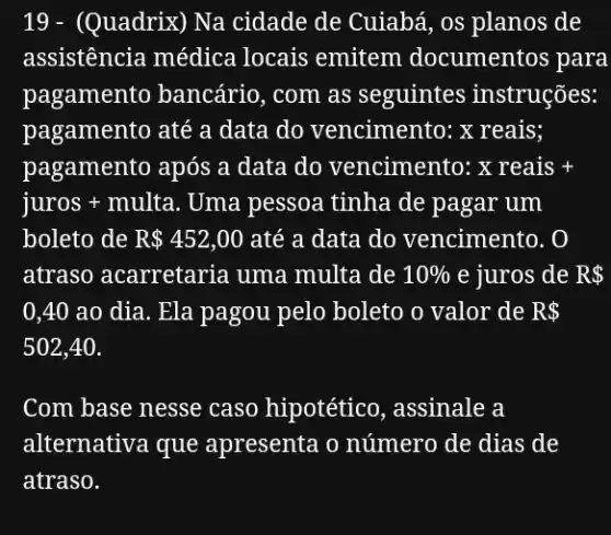 19 - (Quadrix)Na cidade de Cuiabá , os planos de
assistência médica locais emitem documentos para
pagamento bancário , com as seguintes instruções:
pagamento até a data do vencimento:x reais;
pagamento após a data do vencimento: xreais+
juros + multa Uma pessoa tinha de pagar um
boleto de R 452,00 até a data do vencimento. 0
atraso acarretaria uma multa de 10%  e juros de R 
0,40 ao dia . Ela pagou pelo boleto o valor de R 
502,40
Com base nesse caso hipotético, assinale a
alternativa que apresenta o número de dias de
atraso.