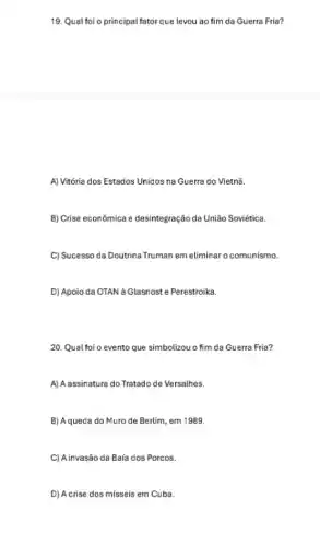 19. Qual foi o principal fator que levou ao fim da Guerra Fria?
A) Vitória dos Estados Unidos na Guerra do Vietnã.
B) Crise econômica e desintegraçãc da União Soviética.
C) Sucesso da Doutrina Truman em eliminar o comunismo.
D) Apoio da OTAN a Glasnost e Perestroika.
20. Qual foi o evento que simbolizou o fim da Guerra Fria?
A) Aassinature do Tratadode Versalhes.
B) Aqueda do Muro de Berlim, em 1989.
C) A invasão da Baía dos Porcos.
D) Acrise dos misseis em Cuba.