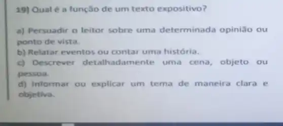 19) Qual é a função de um texto expositivo?
a) Persuadir o leitor sobre uma determinada opinião ou
ponto de vista.
b) Relatar eventos ou contar uma história.
c) Descrever detalhac Jamente uma cena objeto ou
pessoa.
d) Informar ou explicar um tema de maneira clara e
objetiva.