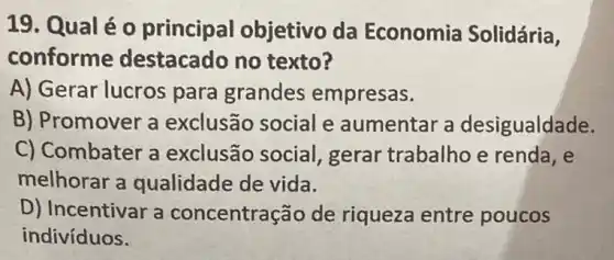 19. Qual é o principal objetivo da Economia Solidária,
conforme destacado no texto?
A) Gerar lucros para grandes empresas.
B) Promover a exclusão social e aumentar a desigualdade.
C) Combater a exclusão social gerar trabalho e renda, e
melhorar a qualidade de vida.
D) Incentivar a concentração de riqueza entre poucos
indivíduos.