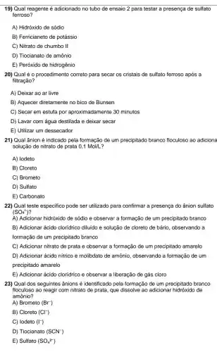 19) Qual reagente é adicionado no tubo de ensaio 2 para testar a presença de sulfato
ferroso?
A) Hidróxido de sódio
B) Ferricianeto de potássio
C) Nitrato de chumbo II
D) Tiocianato de amônio
E) Peróxido de hidrogênio
20) Qual é 0 procedimento correto para secar os cristais de sulfato ferroso após a
filtração?
A) Deixar ao ar livre
B) Aquecer diretamente no bico de Bunsen
C) Secar em estufa por aproximadamente 30 minutos
D) Lavar com água destilada e deixar secar
E) Utilizar um dessecador
21) Qual ânion é indicado pela formação de um precipitado branco floculoso ao adicione
solução de nitrato de prata 0,1Mol/L
A) Iodeto
B) Cloreto
C) Brometo
D) Sulfato
E) Carbonato
22) Qual teste especifico pode ser utilizado para confirmar a presença do ânion sulfato
(SO_(4)^2-)
A) Adicionar hidróxido de sódio e observar a formação de um precipitado branco
B) Adicionar ácido clorídrico diluído e solução de cloreto de bário, observando a
formação de um precipitado branco
C) Adicionar nitrato de prata e observar a formação de um precipitado amarelo
D) Adicionar ácido nitrico e molibdato de amônio, observando a formação de um
precipitado amarelo
E) Adicionar ácido clorídrico e observar a liberação de gás cloro
23) Qual dos seguintes ânions é identificado pela formação de um precipitado branco
floculoso ao reagir com nitrato de prata, que dissolve ao adicionar de
amônio?
A) Brometo (Br^-)
B) Cloreto (Cl^-)
C) lodeto (I^-)
D) Tiocianato (SCN^-)
E) Sulfato (SO_(4)^2-)