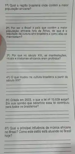 19) Qual a reglão brasileira onde contém a maior
população africana?
__
29) Por ser o Brasil o pals que contém a maior
população africana fora da África, de que éo
resultado da cultura afro-brasileira e como elas se
manifestam?
__
39) Por que no século XIX, as manifestações,
rituais e costumes africanos eram proibidos?
__
49) O que mudou na cultura brasileira a partir do
século XX?
__
59) Crlada em 2003 , o que a lei n^210.639 exige?
Em sua opinião que beneficio essa lei contribuiu
para todos os brasileiros?
__
69) Qual a principal influência da música africana
no Brasil?Como este estilo está atuando no Brasil
hoje?
__