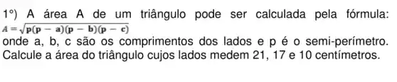 19) A área A de um triângulo pode ser calculada pela fórmula:
A=sqrt (p(p-a)(p-b)(p-c))
onde a, b, c são os comprimentos dos lados e p é o semi -perímetro.
Calcule a área do triângulo cujos lados medem 21, 17 e 10 centímetros.