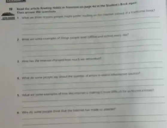 19 Read the article Reading Habits in Transition on page 46 in the Student's Book again.
Then answer the questions
traditional book?
__
__
__
4. What do some people say about the number of errors in online information sources?
__
it more difficult for us to
__
the internet has made us smarter?
__