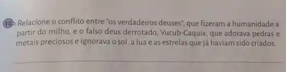 (19) Relacione o conflito entre "os verdadeiros deuses'que fizeram a humanidade a
partir do milho, e o falso deus derrotado, Vucub -Caquix, que adorava pedras e
metais preciosos e ignorava o sol, a lua e as estrelas que já haviam sido criados.
__