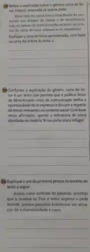 (19) Releia a explicação sobre o genero carta do lei-
tor. Depois responda ao que se pede.
Esse tipo de carta tem a finalidade de pro-
mover um debate de ideias e de demonstrar
que os meios de comunicação acatam os pon-
tos de vista de seus leitores e os respeitam.
Explique a característica apresentada ,com base
na carta da leitora do texto 2.
__
20 Conforme a explicação do gênero carta do lei-
tor é um texto que permite que o público leitor
de determinado meio de comunicação tenha a
oportunidade dese expressare discutir a respeito
de temas relevantes no contexto social. Com base
nesta afirmação , aponte a relevância do tema
abordado na matéria ,"A rua como único refúgio".
__
(21)Explique o uso da primeira pessoa no excerto do
texto a seguir.
Assim como milhões de pessoas , acredito
que a miséria no País é tema urgente e pede
atitude , porque penaliza brasileiros em situa-
cão de vulnerabilidade e risco.
__