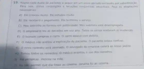 19. Reuna cada dupla de periodos a seguir em um unico periodo composto por subordinação
Para isso, utilize conjunçōes e locuçōes conjuntivas adverbiais. Faça as adaptaçōes
necessárias
A) Ele cresceu muito Ele estudou muito.
B) Ele receberá 0 pagamento. Ele terminou o serviço
C) Meu sobrinho se formou em publicidade. Meu sobrinho está desempregado.
D) O empresário leu as decisōes em voz alta. Todos os sócios aceitaram as mudanças.
E) homem comprou o carro O carro estava com defeito.
F) médico não aceitou a explicação do paciente. 0 paciente estava confuso.
G)
novo contrato será assinado O advogado da empresa cederá ao nosso pedido.
H) Tomou todos os remédios. O médico orientou o uso dos remédios.
1) Foi perspicaz. Venceu na vida.
1) Eu nào permit que ela fosse ao cinema. Janaina foi ao cinema.