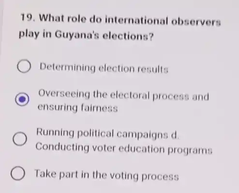 19. What role do international observers
play in Guyana's elections?
Determining election results
D
ensuring fairness
Overseeing the electoral process and
Running political campaigns d.
Conducting voter education programs
Take part in the voting process