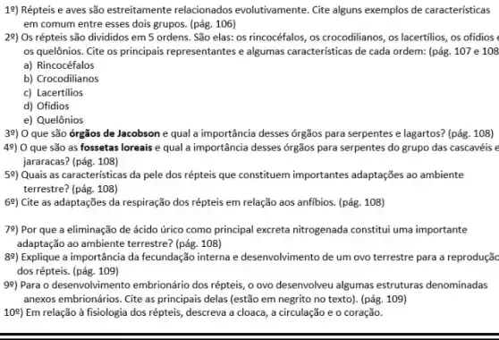 19) Répteis e aves são estreitamente relacionados evolutivamente. Cite alguns exemplos de características
em comum entre esses dois grupos. (pág. 106)
29) Os répteis são divididos em 5 ordens . São elas: os rincocéfalos ,os crocodilianos, os lacertilios os ofidios
os quelônios. Cite os principais representantes e algumas caracteristicas de cada ordem: (pág. 107 e 108
a) Rincocéfalos
b) Crocodilianos
c) Lacertilios
d) Ofidios
e) Quelônios
39) 0 que são órgãos de Jacobson e qual a importância desses órgãos para serpentes e lagartos?(pág. 108)
49) 0 que são as fossetas loreais e qual a importância desses órgãos para serpentes do grupo das cascavéis e
jararacas? (pág. 108)
59) Quais as caracteristicas da pele dos répteis que constituem importantes adaptações ao ambiente
terrestre? (pág. 108)
69) Cite as adaptações da respiração dos répteis em relação aos anfibios. (pág 108)
78) Por que a eliminação de ácido úrico como principal excreta nitrogenada constitui uma importante
adaptação ao ambiente terrestre?(pág. 108)
89) Explique a importância da fecundação interna e desenvolvimento de um ovo terrestre para a reprodução
dos répteis. (pág. 109)
99) Para o desenvolvimen to embrionário dos répteis, 0 ovo desenvolveu algumas estruturas denominadas
anexos embrionários. Cite as principais delas (estão em negrito no texto). (pág 109)
10%) Em relação à fisiologia dos répteis, descreva a cloaca, a circulação e o coração.