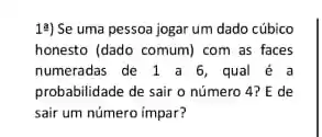 19) Se uma pessoa jogar um dado cúbico
honesto (dado comum) com as faces
numeradas de 1 a 6 , qual é a
probabilidade de sair o número 4? E de
sair um número impar?